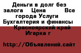 Деньги в долг без залога  › Цена ­ 100 - Все города Услуги » Бухгалтерия и финансы   . Красноярский край,Игарка г.